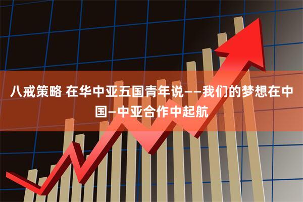 八戒策略 在华中亚五国青年说——我们的梦想在中国—中亚合作中起航