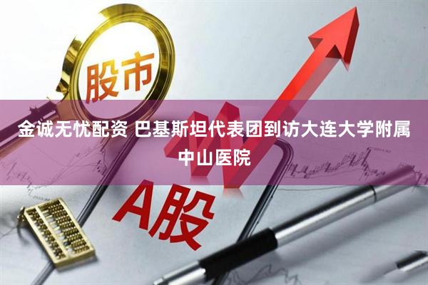 金诚无忧配资 巴基斯坦代表团到访大连大学附属中山医院