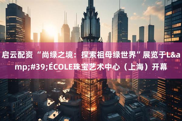 启云配资 “尚绿之境：探索祖母绿世界”展览于L&#39;ÉCOLE珠宝艺术中心（上海）开幕