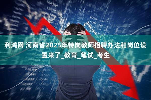 利鸿网 河南省2025年特岗教师招聘办法和岗位设置来了_教育_笔试_考生