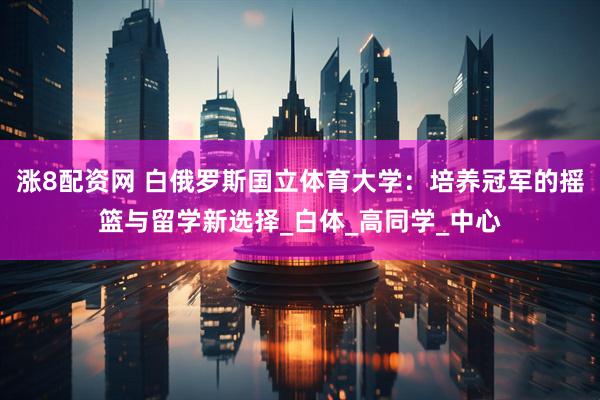 涨8配资网 白俄罗斯国立体育大学：培养冠军的摇篮与留学新选择_白体_高同学_中心