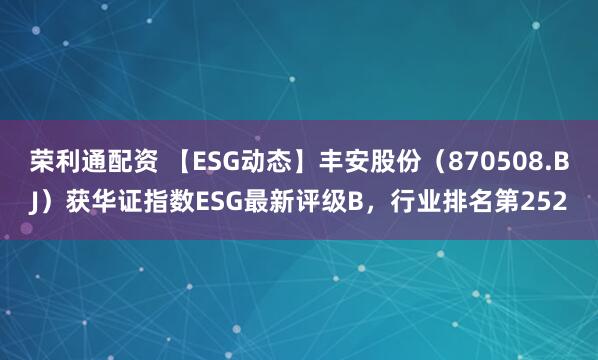荣利通配资 【ESG动态】丰安股份（870508.BJ）获华证指数ESG最新评级B，行业排名第252