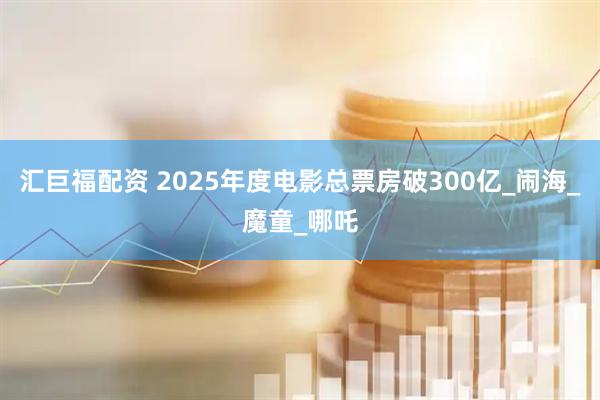 汇巨福配资 2025年度电影总票房破300亿_闹海_魔童_哪吒