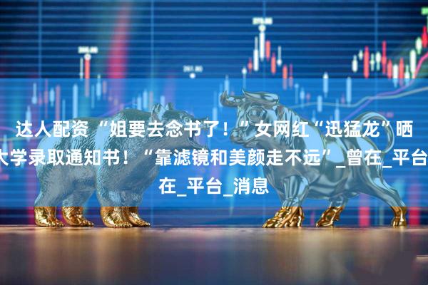 达人配资 “姐要去念书了！”女网红“迅猛龙”晒复旦大学录取通知书！“靠滤镜和美颜走不远”_曾在_平台_消息