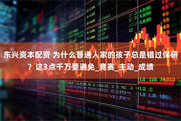 东兴资本配资 为什么普通人家的孩子总是错过保研？这3点千万要避免_竞赛_主动_成绩