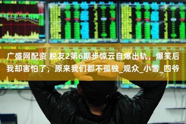 广盛网配资 脱友2第6期步惊云自爆出轨，爆笑后我却害怕了，原来我们都不孤独_观众_小雪_四爷