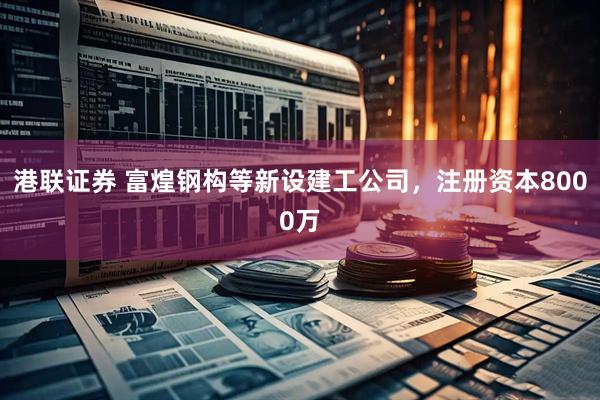 港联证券 富煌钢构等新设建工公司，注册资本8000万