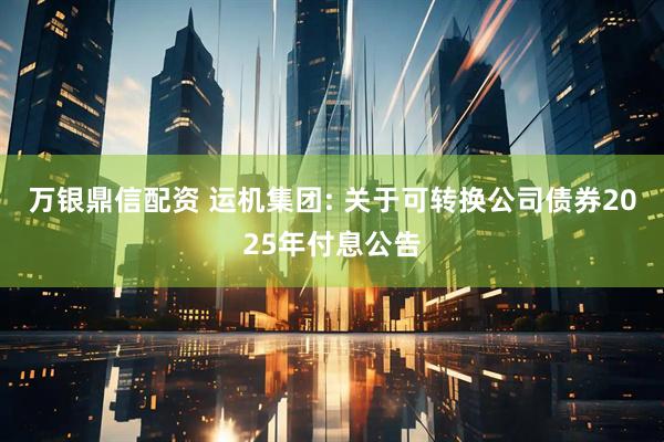 万银鼎信配资 运机集团: 关于可转换公司债券2025年付息公告