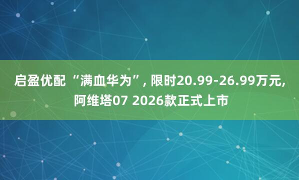 启盈优配 “满血华为”, 限时20.99-26.99万元, 阿维塔07 2026款正式上市
