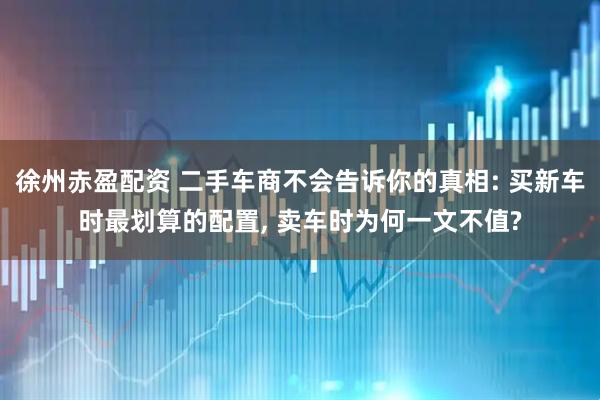 徐州赤盈配资 二手车商不会告诉你的真相: 买新车时最划算的配置, 卖车时为何一文不值?